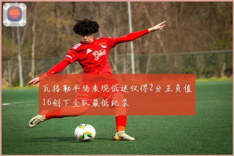 瓦格勒半场表现低迷仅得2分正负值16创下全队最低纪录