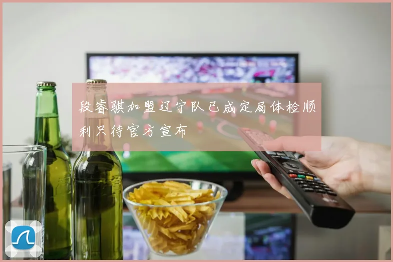 段睿骐加盟辽宁队已成定局体检顺利只待官方宣布