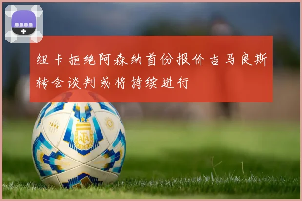 纽卡拒绝阿森纳首份报价吉马良斯转会谈判或将持续进行