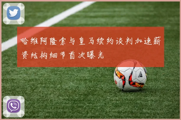 哈维阿隆索与皇马续约谈判加速薪资结构细节首次曝光